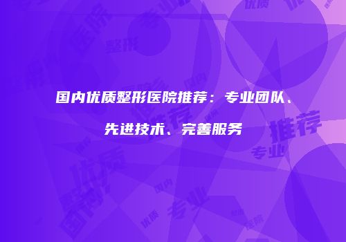国内优质整形医院推荐：专业团队、先进技术、完善服务