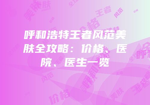呼和浩特王者风范美肤全攻略：价格、医院、医生一览
