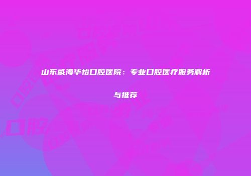 山东威海华怡口腔医院：专业口腔医疗服务解析与推荐