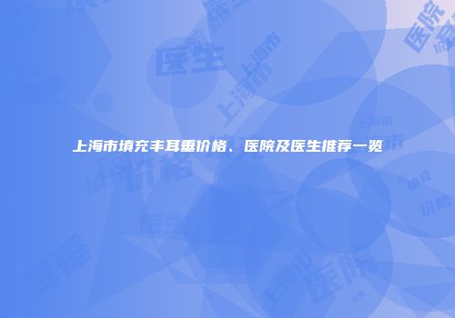 上海市填充丰耳垂价格、医院及医生推荐一览