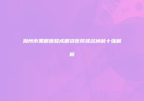 滁州市黑眼圈熬成眼袋医院排名榜前十强解析