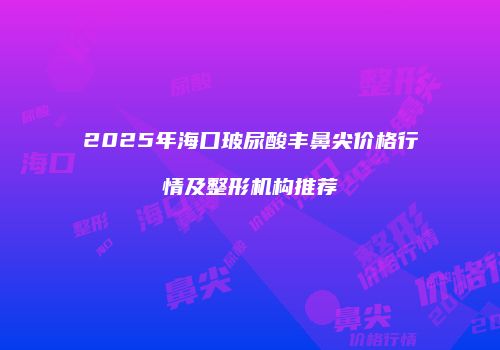 2025年海口玻尿酸丰鼻尖价格行情及整形机构推荐