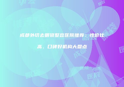 成都外切去眼袋整容医院推荐：性价比高、口碑好机构大盘点