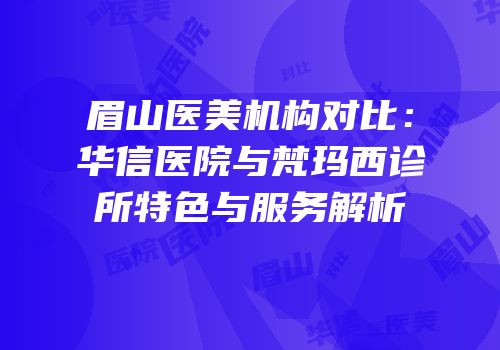 眉山医美机构对比：华信医院与梵玛西诊所特色与服务解析