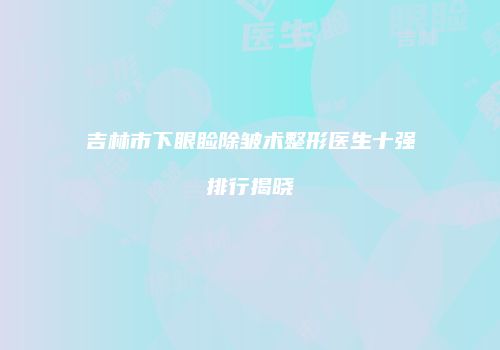 吉林市下眼睑除皱术整形医生十强排行揭晓