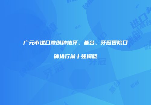 广元市进口微创种植牙、基台、牙冠医院口碑排行前十强揭晓