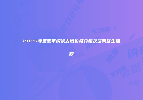 2025年宝鸡市纳米去斑价格分析及医院医生推荐