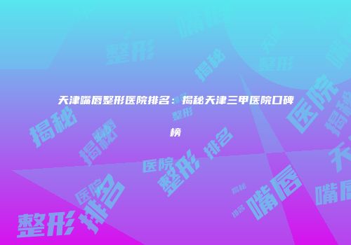 天津嘴唇整形医院排名：揭秘天津三甲医院口碑榜