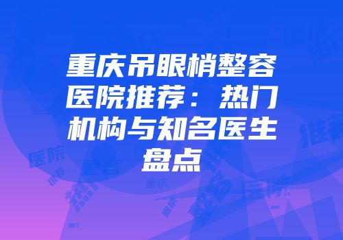 重庆吊眼梢整容医院推荐：热门机构与知名医生盘点
