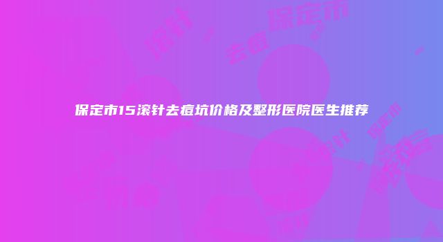 保定市15滚针去痘坑价格及整形医院医生推荐