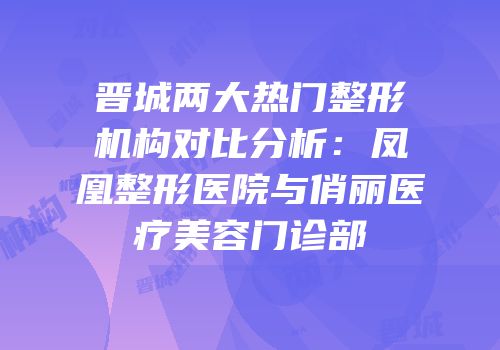晋城两大热门整形机构对比分析：凤凰整形医院与俏丽医疗美容门诊部