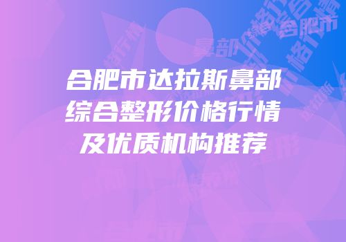 合肥市达拉斯鼻部综合整形价格行情及优质机构推荐