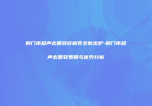 荆门市超声去眼袋价格表全新出炉-荆门市超声去眼袋费用与优势分析
