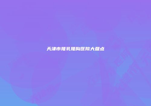 天津市隆乳隆胸医院大盘点