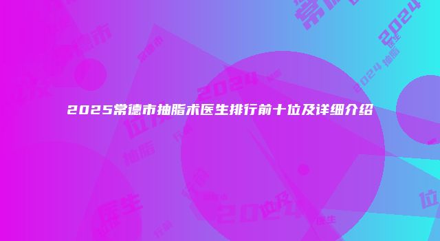2025常德市抽脂术医生排行前十位及详细介绍