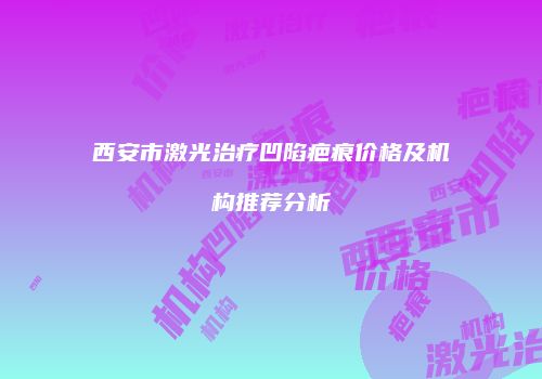 西安市激光治疗凹陷疤痕价格及机构推荐分析
