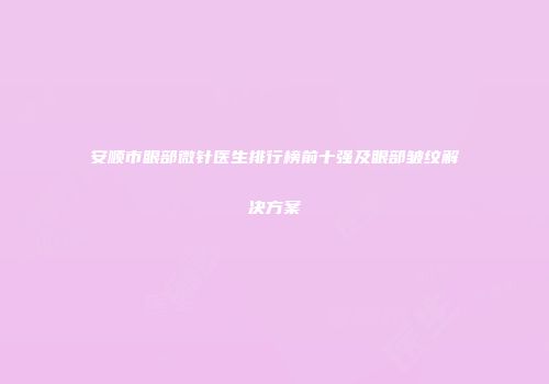 安顺市眼部微针医生排行榜前十强及眼部皱纹解决方案