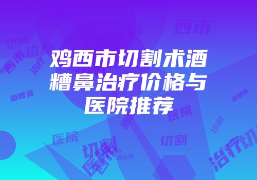 鸡西市切割术酒糟鼻治疗价格与医院推荐