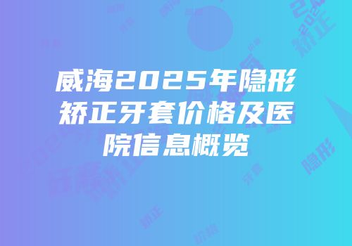 威海2025年隐形矫正牙套价格及医院信息概览