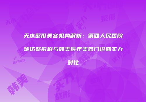 天水整形美容机构解析：第四人民医院烧伤整形科与韩美医疗美容门诊部实力对比