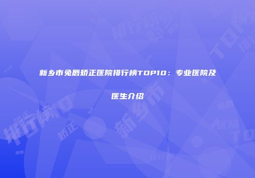 新乡市兔唇矫正医院排行榜TOP10：专业医院及医生介绍