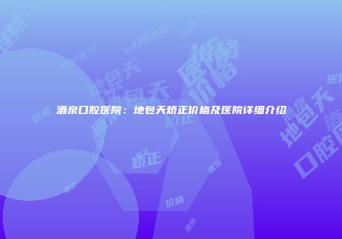 酒泉口腔医院：地包天矫正价格及医院详细介绍