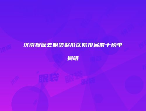 济南按摩去眼袋整形医院排名前十榜单揭晓
