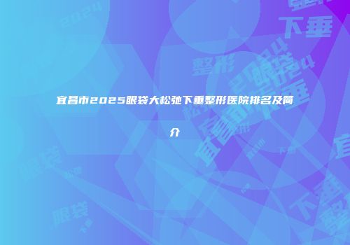宜昌市2025眼袋大松弛下垂整形医院排名及简介