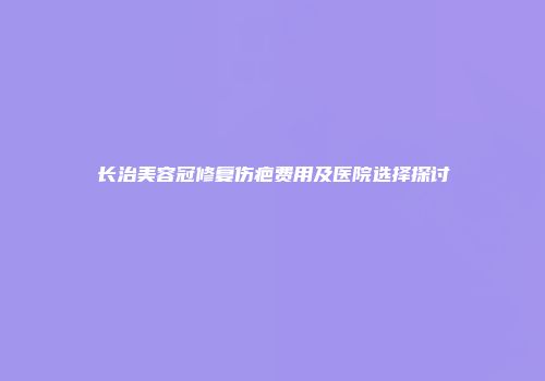 长治美容冠修复伤疤费用及医院选择探讨