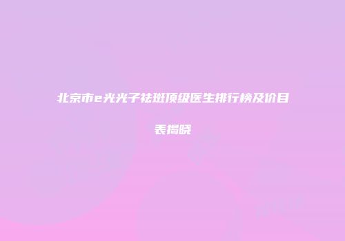 北京市e光光子祛斑顶级医生排行榜及价目表揭晓