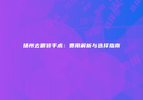 扬州去眼袋手术：费用解析与选择指南