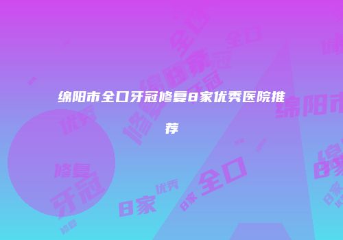 绵阳市全口牙冠修复8家优秀医院推荐