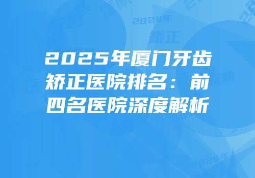 2025年厦门牙齿矫正医院排名：前四名医院深度解析