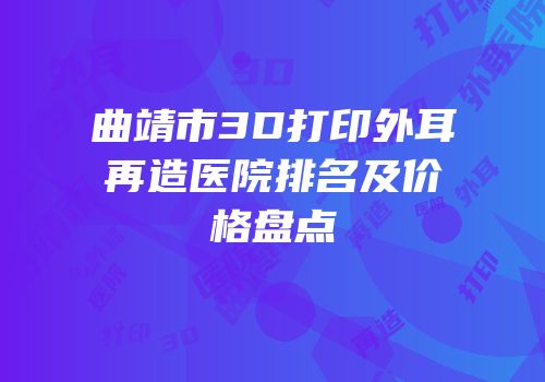 曲靖市3D打印外耳再造医院排名及价格盘点