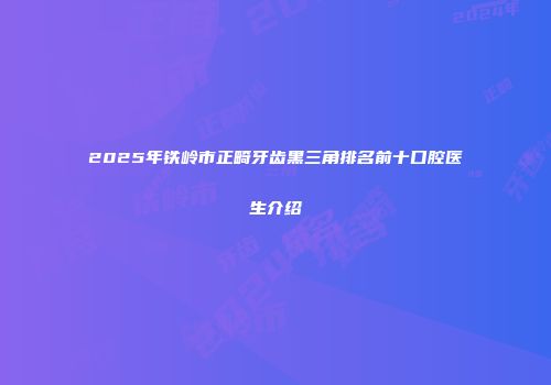 2025年铁岭市正畸牙齿黑三角排名前十口腔医生介绍