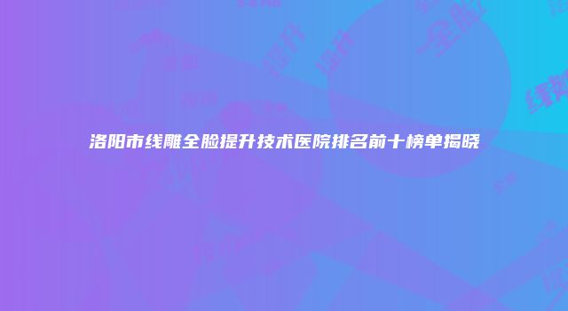 洛阳市线雕全脸提升技术医院排名前十榜单揭晓