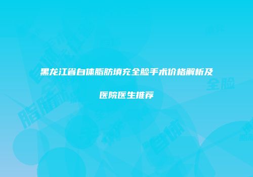 黑龙江省自体脂肪填充全脸手术价格解析及医院医生推荐