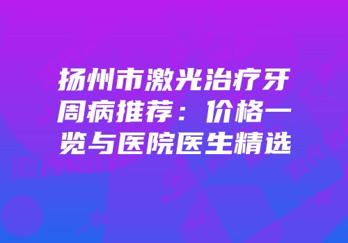 扬州市激光治疗牙周病推荐：价格一览与医院医生精选