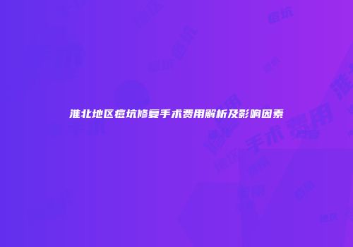 淮北地区痘坑修复手术费用解析及影响因素