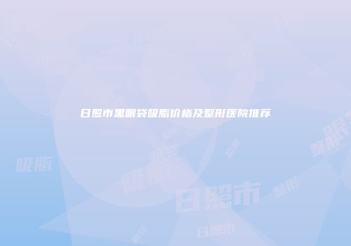 日照市黑眼袋吸脂价格及整形医院推荐