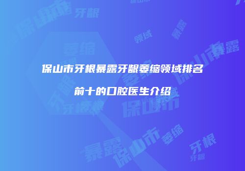 保山市牙根暴露牙龈萎缩领域排名前十的口腔医生介绍