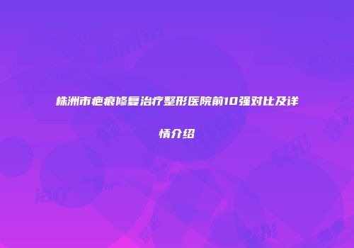 株洲市疤痕修复治疗整形医院前10强对比及详情介绍