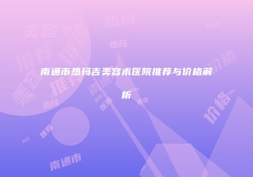 南通市热玛吉美容术医院推荐与价格解析