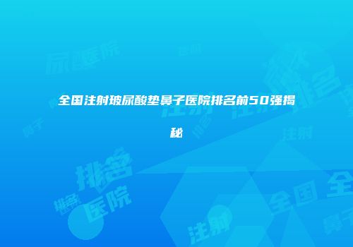 全国注射玻尿酸垫鼻子医院排名前50强揭秘