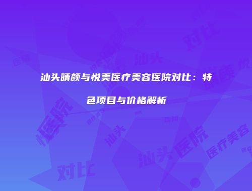 汕头晴颜与悦美医疗美容医院对比：特色项目与价格解析