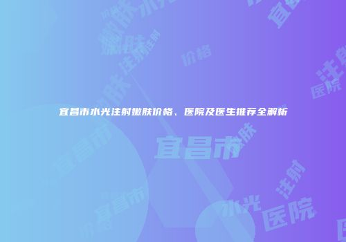 宜昌市水光注射嫩肤价格、医院及医生推荐全解析