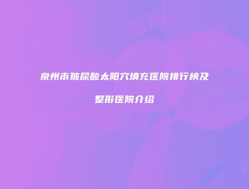 泉州市玻尿酸太阳穴填充医院排行榜及整形医院介绍