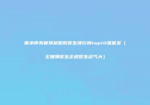 衡水市有做耳朵整形医生排行榜top10强首发（王娣娜医生正规医生名气大）