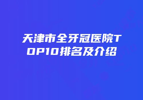 天津市全牙冠医院TOP10排名及介绍