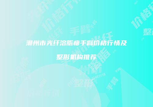 潮州市光纤溶脂瘦手臂价格行情及整形机构推荐